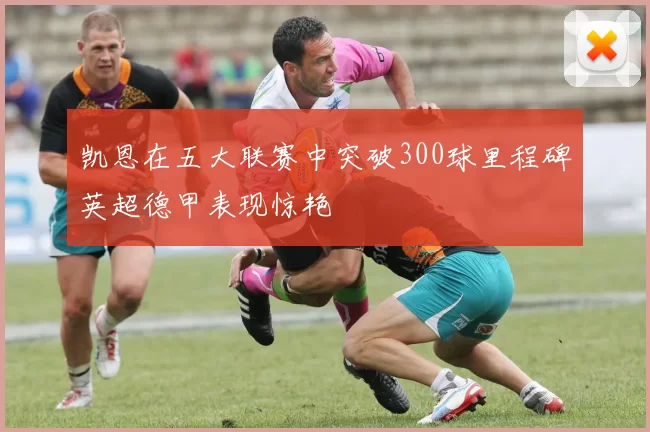 凯恩在五大联赛中突破300球里程碑英超德甲表现惊艳
