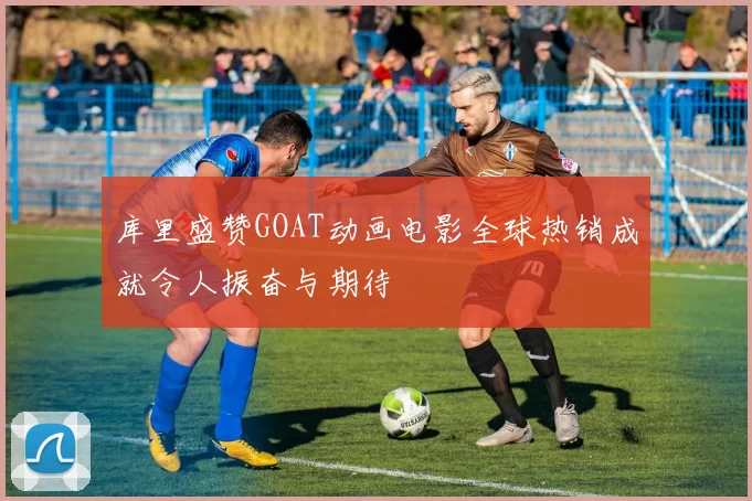 库里盛赞GOAT动画电影全球热销成就令人振奋与期待