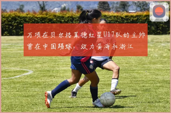 万项在贝尔格莱德红星U17队的主帅曾在中国踢球，效力黄海和浙江