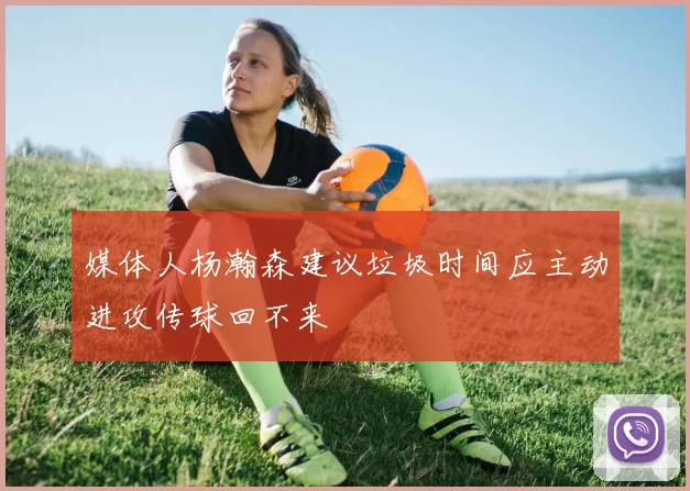 媒体人杨瀚森建议垃圾时间应主动进攻传球回不来