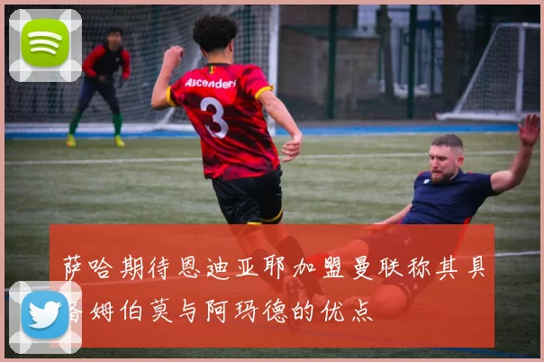 萨哈期待恩迪亚耶加盟曼联称其具备姆伯莫与阿玛德的优点