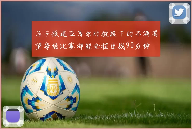 马卡报道亚马尔对被换下的不满渴望每场比赛都能全程出战90分钟
