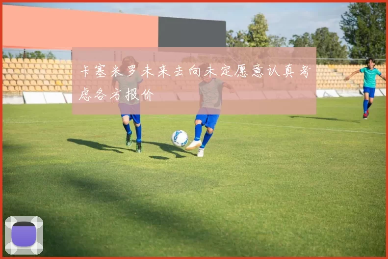 卡塞米罗未来去向未定愿意认真考虑各方报价