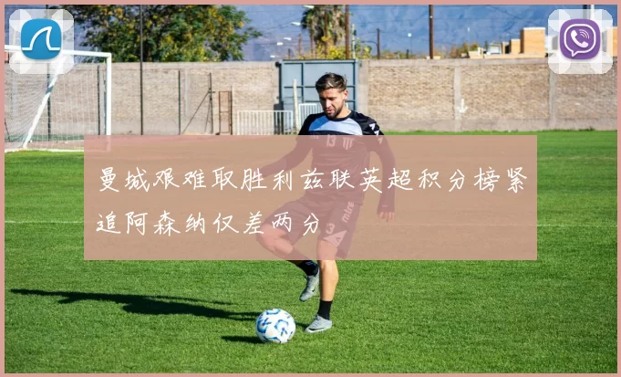 曼城艰难取胜利兹联英超积分榜紧追阿森纳仅差两分