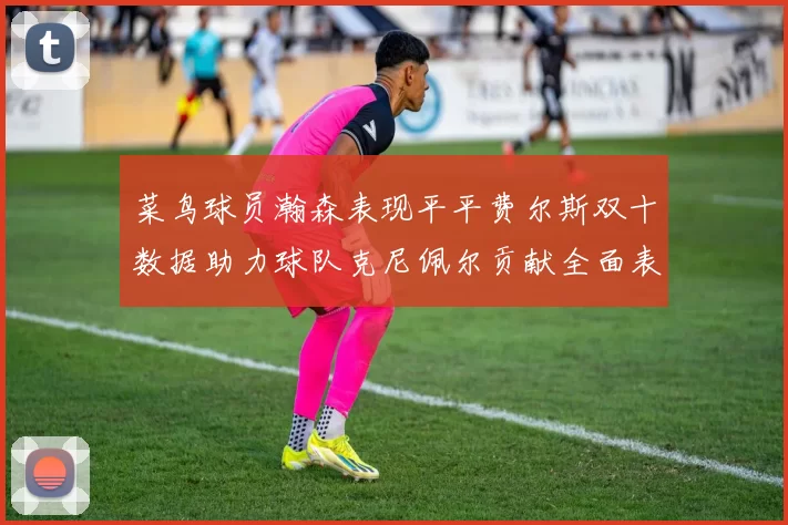 菜鸟球员瀚森表现平平费尔斯双十数据助力球队克尼佩尔贡献全面表现