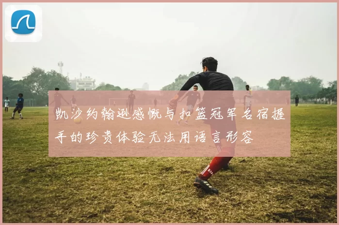 凯沙约翰逊感慨与扣篮冠军名宿握手的珍贵体验无法用语言形容